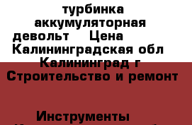 турбинка аккумуляторная( девольт) › Цена ­ 8 000 - Калининградская обл., Калининград г. Строительство и ремонт » Инструменты   . Калининградская обл.,Калининград г.